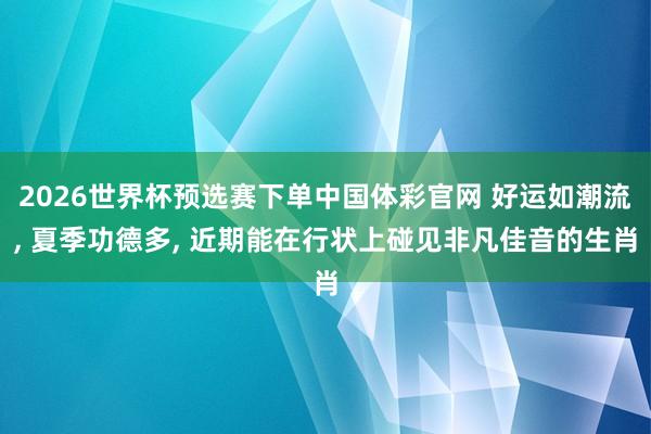 2026世界杯预选赛下单中国体彩官网 好运如潮流, 夏季功德多, 近期能在行状上碰见非凡佳音的生肖
