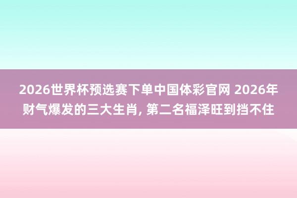 2026世界杯预选赛下单中国体彩官网 2026年财气爆发的三大生肖, 第二名福泽旺到挡不住