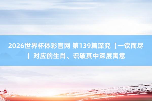 2026世界杯体彩官网 第139篇深究【一饮而尽】对应的生肖、识破其中深层寓意