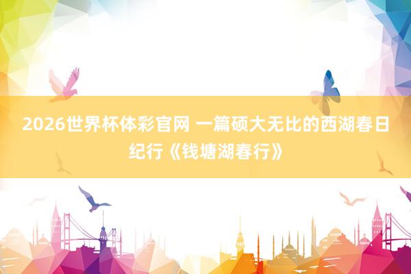 2026世界杯体彩官网 一篇硕大无比的西湖春日纪行《钱塘湖春行》
