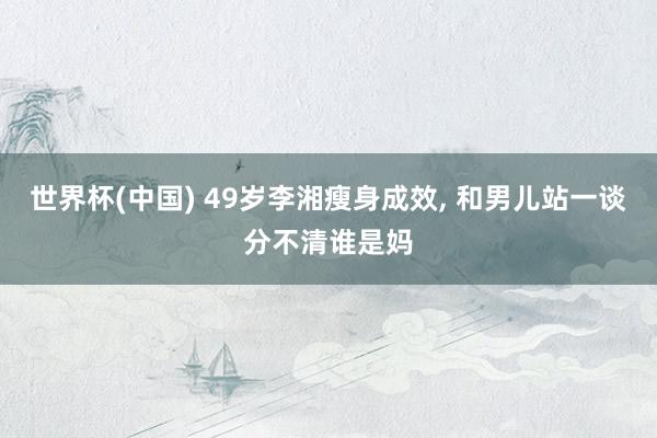 世界杯(中国) 49岁李湘瘦身成效，<a href=