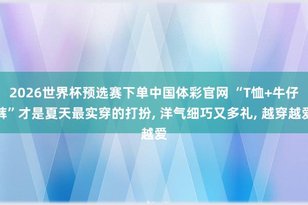2026世界杯预选赛下单中国体彩官网 “T恤+牛仔裤”才是夏天最实穿的打扮， 洋气细巧又多礼， 越穿越爱
