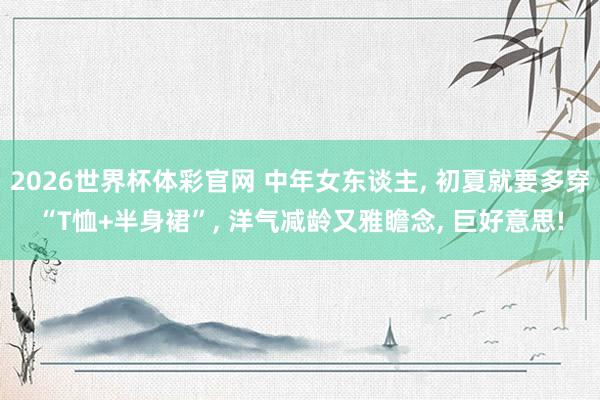 2026世界杯体彩官网 中年女东谈主, 初夏就要多穿“T恤+半身裙”, 洋气减龄又雅瞻念, 巨好意思!