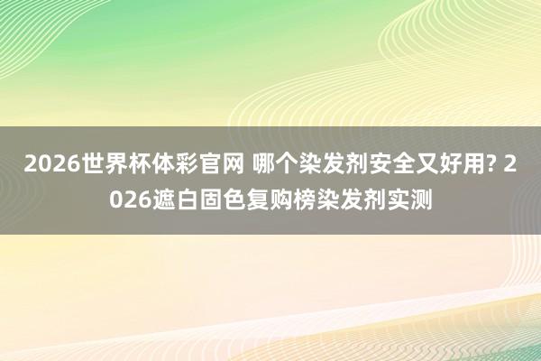 2026世界杯体彩官网 哪个染发剂安全又好用? 2026遮白固色复购榜染发剂实测