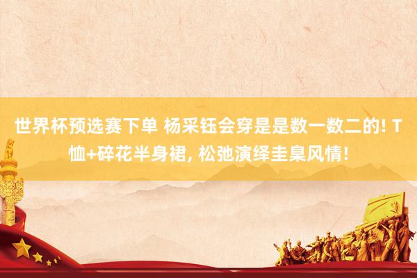 世界杯预选赛下单 杨采钰会穿是是数一数二的! T恤+碎花半身裙，<a href=