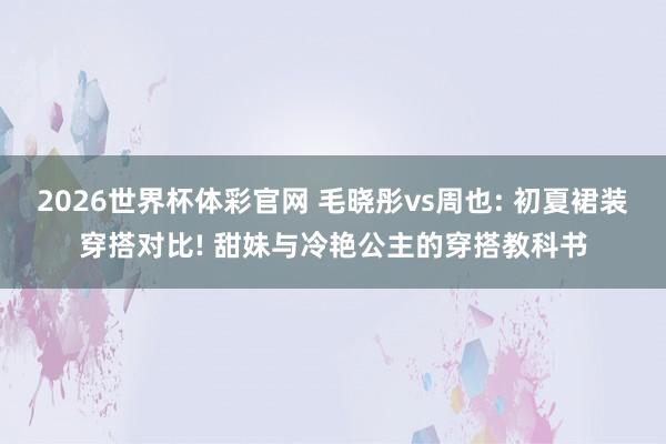 2026世界杯体彩官网 毛晓彤vs周也: 初夏裙装穿搭对比! 甜妹与冷艳公主的穿搭教科书