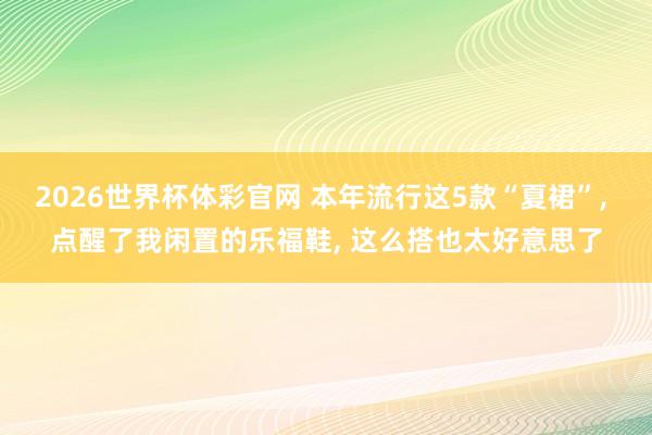 2026世界杯体彩官网 本年流行这5款“夏裙”, 点醒了我闲置的乐福鞋, 这么搭也太好意思了