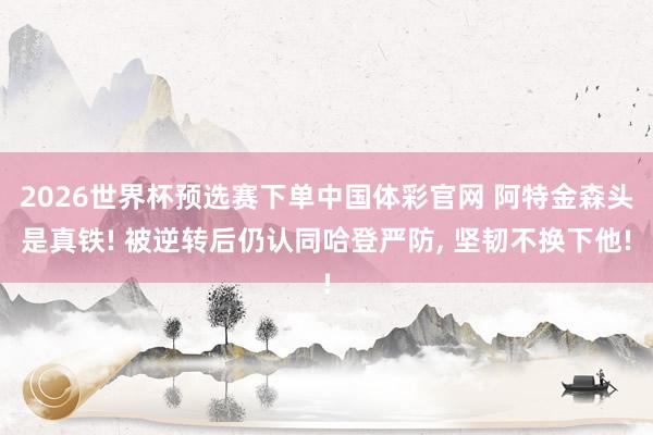 2026世界杯预选赛下单中国体彩官网 阿特金森头是真铁! 被逆转后仍认同哈登严防, 坚韧不换下他!