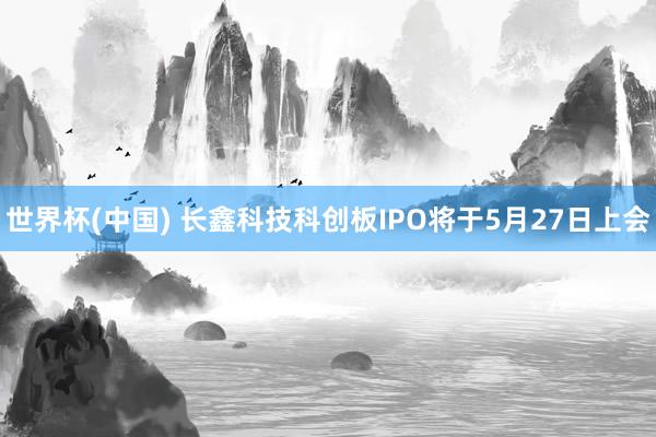 世界杯(中国) 长鑫科技科创板IPO将于5月27日上会