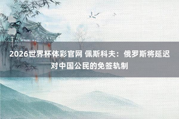 2026世界杯体彩官网 佩斯科夫:俄罗斯将延迟对中国公民的免签轨制