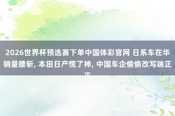 2026世界杯预选赛下单中国体彩官网 日系车在华销量腰斩， 本田日产慌了神， 中国车企偷偷改写端正
