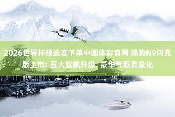 2026世界杯预选赛下单中国体彩官网 腾势N9闪充版上市: 五大旗舰升级, 豪华气派具象化