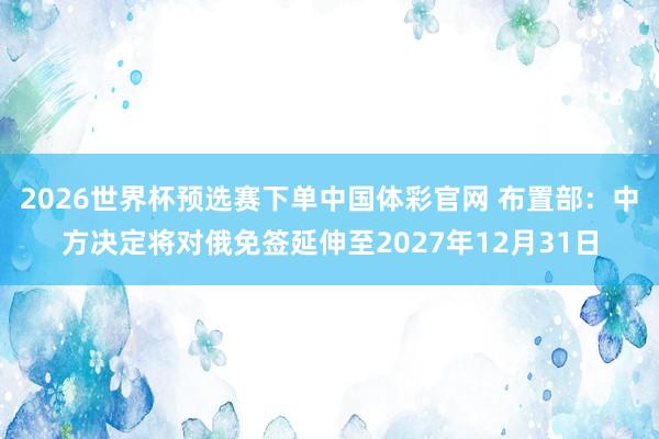 2026世界杯预选赛下单中国体彩官网 布置部:中方决定将对俄免签延伸至2027年12月31日