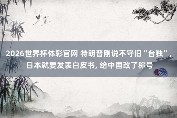2026世界杯体彩官网 特朗普刚说不守旧“台独”, 日本就要发表白皮书, 给中国改了称号