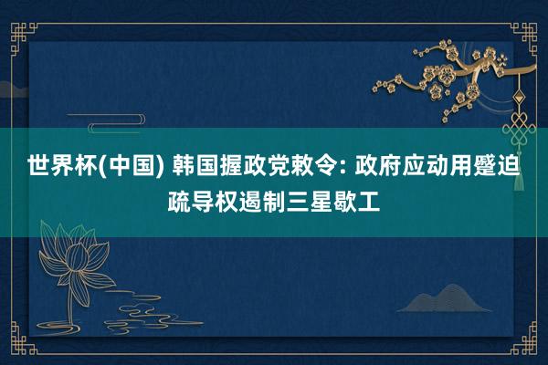世界杯(中国) 韩国握政党敕令: 政府应动用蹙迫疏导权遏制三星歇工