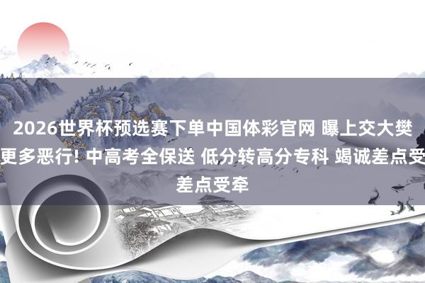 2026世界杯预选赛下单中国体彩官网 曝上交大樊某更多恶行! 中高考全保送 低分转高分专科 竭诚差点受牵
