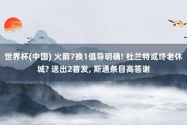 世界杯(中国) 火箭7换1倡导明确! 杜兰特或终老休城? 送出2首发， 斯通条目高答谢