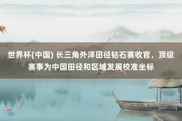 世界杯(中国) 长三角外洋田径钻石赛收官,顶级赛事为中国田径和区域发展校准坐标