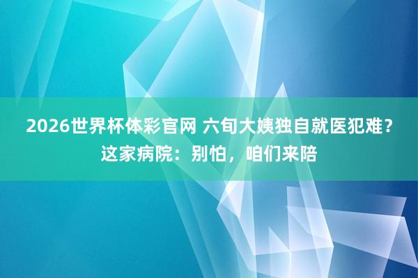 2026世界杯体彩官网 六旬大姨独自就医犯难?这家病院:别怕,咱们来陪