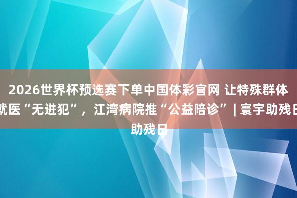 2026世界杯预选赛下单中国体彩官网 让特殊群体就医“无进犯”,江湾病院推“公益陪诊” | 寰宇助残日