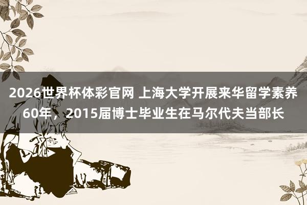 2026世界杯体彩官网 上海大学开展来华留学素养60年,2015届博士毕业生在马尔代夫当部长