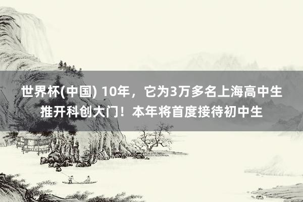 世界杯(中国) 10年,它为3万多名上海高中生推开科创大门!本年将首度接待初中生
