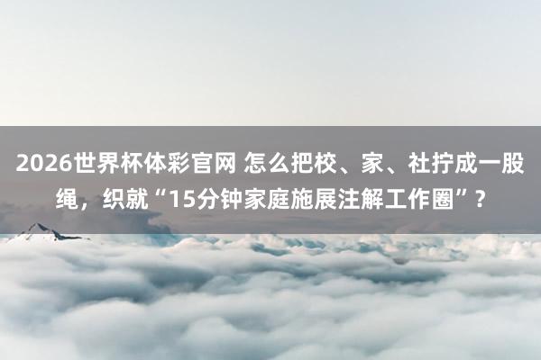 2026世界杯体彩官网 怎么把校、家、社拧成一股绳，织就“15分钟家庭施展注解工作圈”？