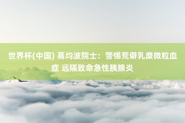 世界杯(中国) 葛均波院士:警惕荒僻乳糜微粒血症 远隔致命急性胰腺炎