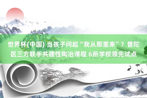 世界杯(中国) 当孩子问起“我从那里来”?普陀区三方联手共建性陶冶课程 6所学校领先试点