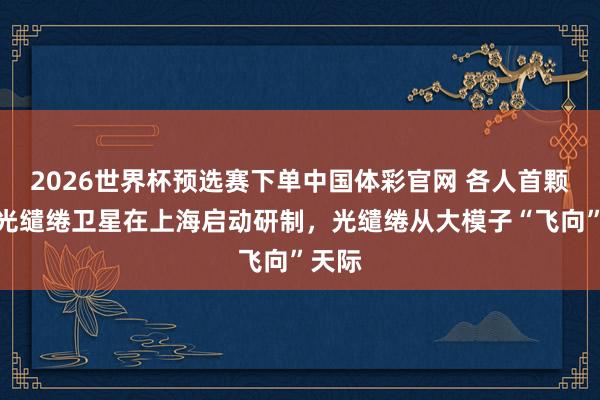 2026世界杯预选赛下单中国体彩官网 各人首颗天基光缱绻卫星在上海启动研制,光缱绻从大模子“飞向”天际