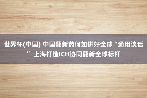 世界杯(中国) 中国翻新药何如讲好全球“通用谈话” 上海打造ICH协同翻新全球标杆