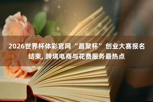 2026世界杯体彩官网 “昌聚杯” 创业大赛报名结束, 跨境电商与花费服务最热点