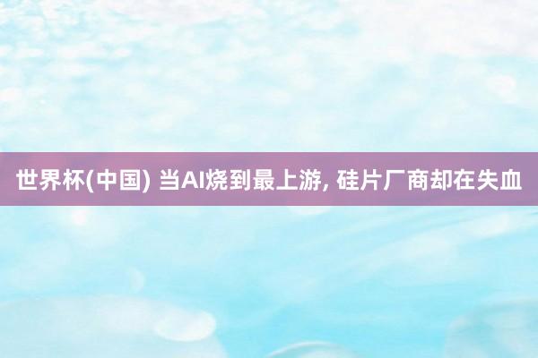 世界杯(中国) 当AI烧到最上游, 硅片厂商却在失血