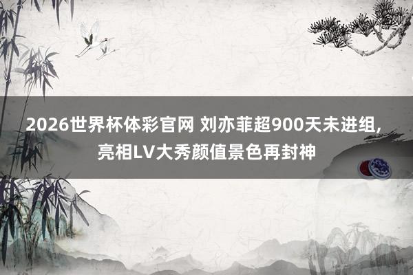 2026世界杯体彩官网 刘亦菲超900天未进组， 亮相LV大秀颜值景色再封神