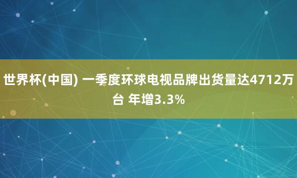 世界杯(中国) 一季度环球电视品牌出货量达4712万台 年增3.3%