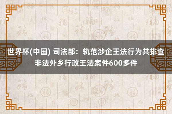 世界杯(中国) 司法部:轨范涉企王法行为共排查非法外乡行政王法案件600多件