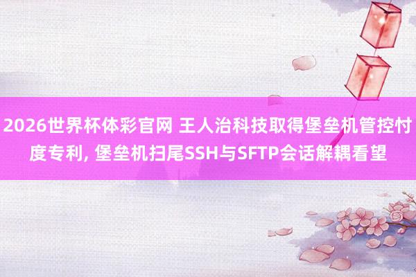 2026世界杯体彩官网 王人治科技取得堡垒机管控忖度专利, 堡垒机扫尾SSH与SFTP会话解耦看望