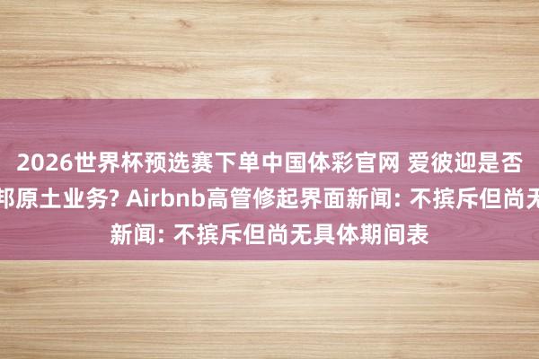 2026世界杯预选赛下单中国体彩官网 爱彼迎是否可能追思中邦原土业务? Airbnb高管修起界面新闻: 不摈斥但尚无具体期间表