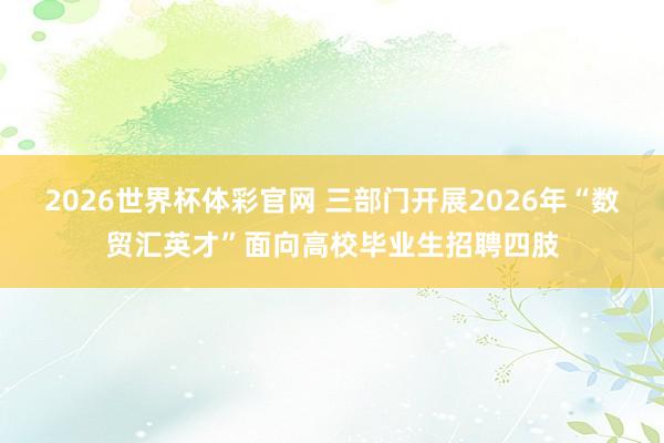 2026世界杯体彩官网 三部门开展2026年“数贸汇英才”面向高校毕业生招聘四肢