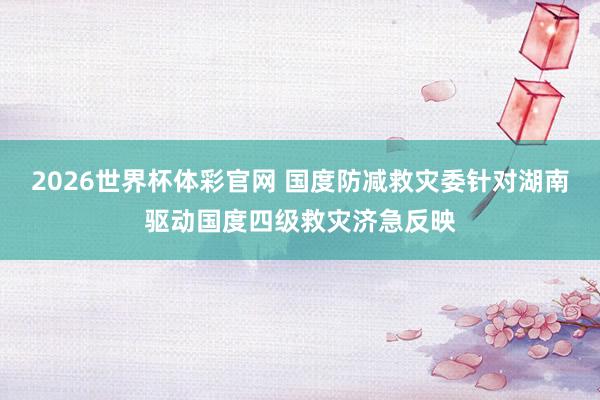 2026世界杯体彩官网 国度防减救灾委针对湖南驱动国度四级救灾济急反映