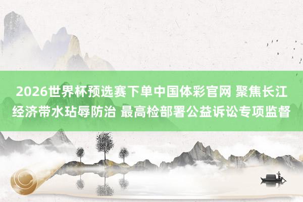 2026世界杯预选赛下单中国体彩官网 聚焦长江经济带水玷辱防治 最高检部署公益诉讼专项监督