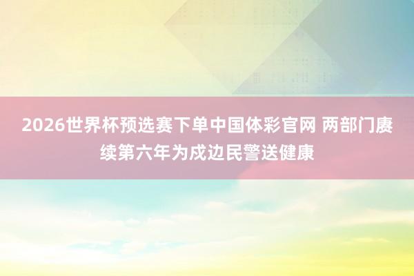 2026世界杯预选赛下单中国体彩官网 两部门赓续第六年为戍边民警送健康