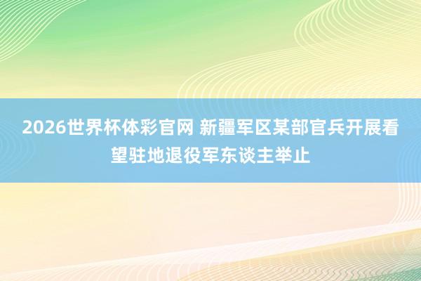 2026世界杯体彩官网 新疆军区某部官兵开展看望驻地退役军东谈主举止