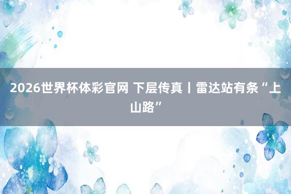 2026世界杯体彩官网 下层传真丨雷达站有条“上山路”