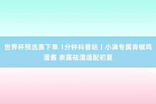 世界杯预选赛下单 1分钟科普站丨小满专属青椒鸡蛋酱 表露祛湿适配初夏