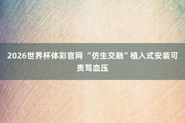 2026世界杯体彩官网 “仿生交融”植入式安装可责骂血压
