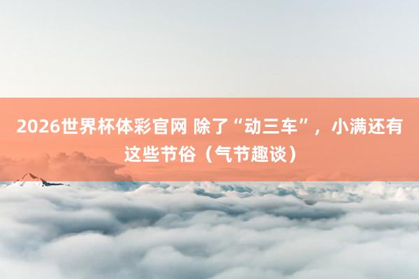 2026世界杯体彩官网 除了“动三车”，小满还有这些节俗（气节趣谈）