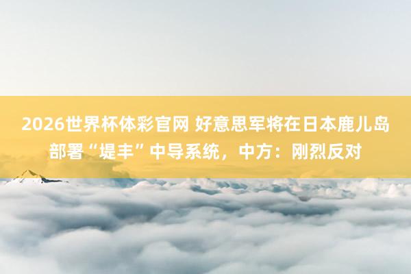 2026世界杯体彩官网 好意思军将在日本鹿儿岛部署“堤丰”中导系统,中方:刚烈反对