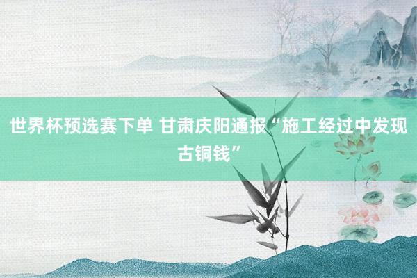 世界杯预选赛下单 甘肃庆阳通报“施工经过中发现古铜钱”