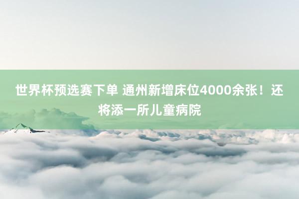 世界杯预选赛下单 通州新增床位4000余张！还将添一所儿童病院